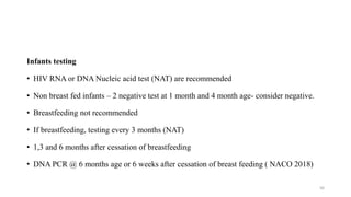 Infants testing
• HIV RNA or DNA Nucleic acid test (NAT) are recommended
• Non breast fed infants – 2 negative test at 1 month and 4 month age- consider negative.
• Breastfeeding not recommended
• If breastfeeding, testing every 3 months (NAT)
• 1,3 and 6 months after cessation of breastfeeding
• DNA PCR @ 6 months age or 6 weeks after cessation of breast feeding ( NACO 2018)
56
 