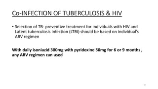 Co-INFECTION OF TUBERCULOSIS & HIV
• Selection of TB- preventive treatment for individuals with HIV and
Latent tuberculosis infection (LTBI) should be based on individual’s
ARV regimen
With daily isoniazid 300mg with pyridoxine 50mg for 6 or 9 months ,
any ARV regimen can used
57
 