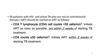 • All patients with HIV and active TB who are not on antiretroviral
therapy ( ART) should be started on ART as follows:
• CD4 T lymphocyte (CD4) cell counts <50 cells/mm3: Initiate
ART as soon as possible, but within 2 weeks of starting TB
treatment.
• CD4 counts ≥50 cells/mm3: Initiate ART within 8 weeks of
starting TB treatment.
58
 