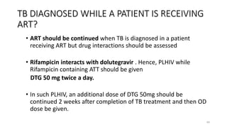 TB DIAGNOSED WHILE A PATIENT IS RECEIVING
ART?
• ART should be continued when TB is diagnosed in a patient
receiving ART but drug interactions should be assessed
• Rifampicin interacts with dolutegravir . Hence, PLHIV while
Rifampicin containing ATT should be given
DTG 50 mg twice a day.
• In such PLHIV, an additional dose of DTG 50mg should be
continued 2 weeks after completion of TB treatment and then OD
dose be given.
60
 