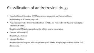 Classification of antiretroviral drugs
• Entry Inhibitors (Chemokine (CCR5) co-receptor antagonist) and Fusion inhibitors
Block binding of HIV to the target cell.
• Nucleo(t)side Reverse Transcriptase Inhibitors (NRTIs) and Non-nucleoside Reverse Transcriptase
Inhibitors (NNRTIs).
Block the viral RNA cleavage and one that inhibits reverse transcriptase.
• Protease Inhibitors (PIs)
Block enzyme protease
• Integrase Inhibitors
Block the enzyme integrase, which helps in the proviral DNA being incorporated into the host cell
chromosome.
7
 