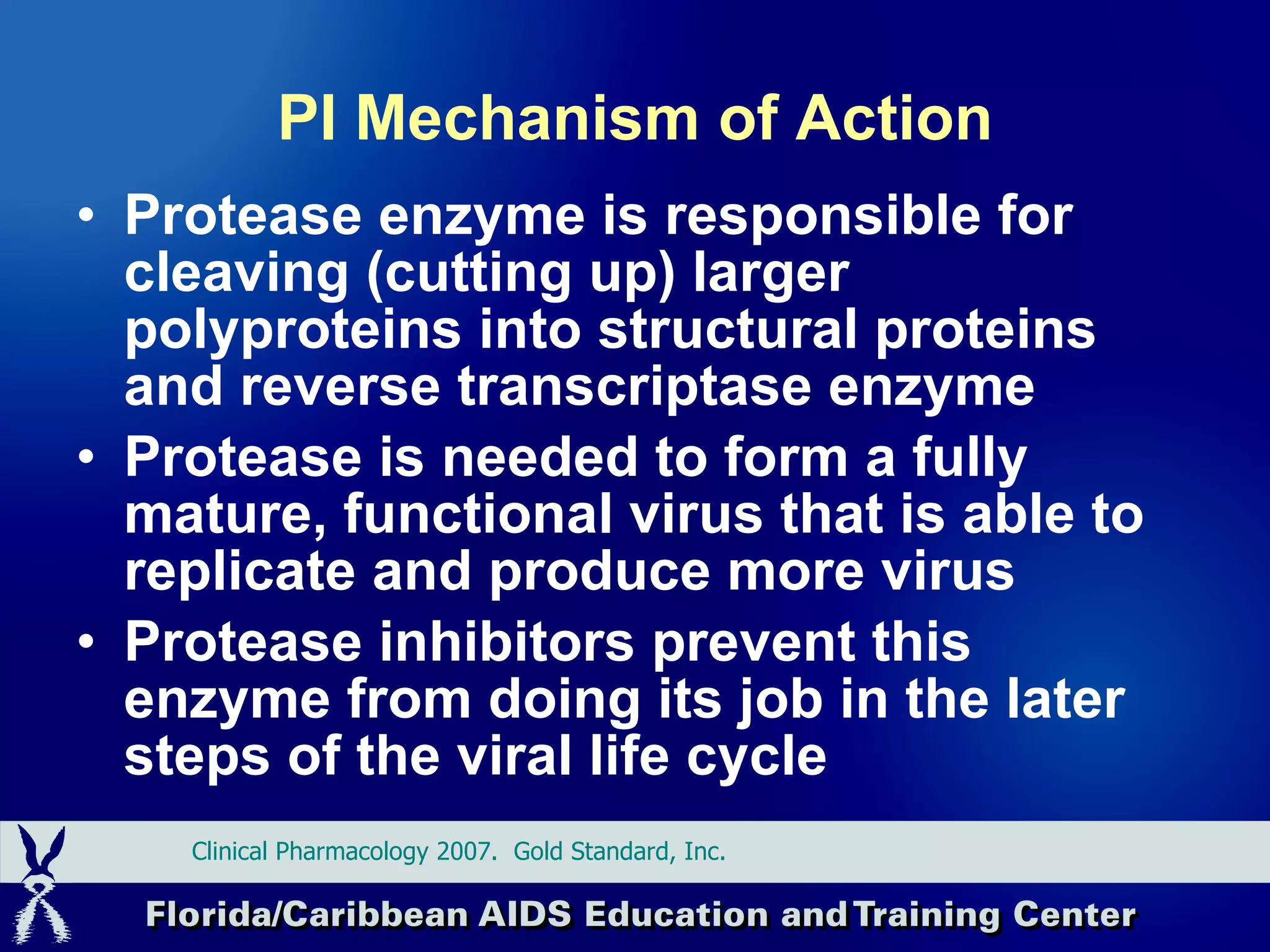 PI Mechanism of Action Protease enzyme is responsible for cleaving (cutting up) larger polyproteins into structural proteins and reverse transcriptase enzyme Protease is needed to form a fully mature, functional virus that is able to replicate and produce more virus Protease inhibitors prevent this enzyme from doing its job in the later steps of the viral life cycle Clinical Pharmacology 2007.  Gold Standard, Inc.  