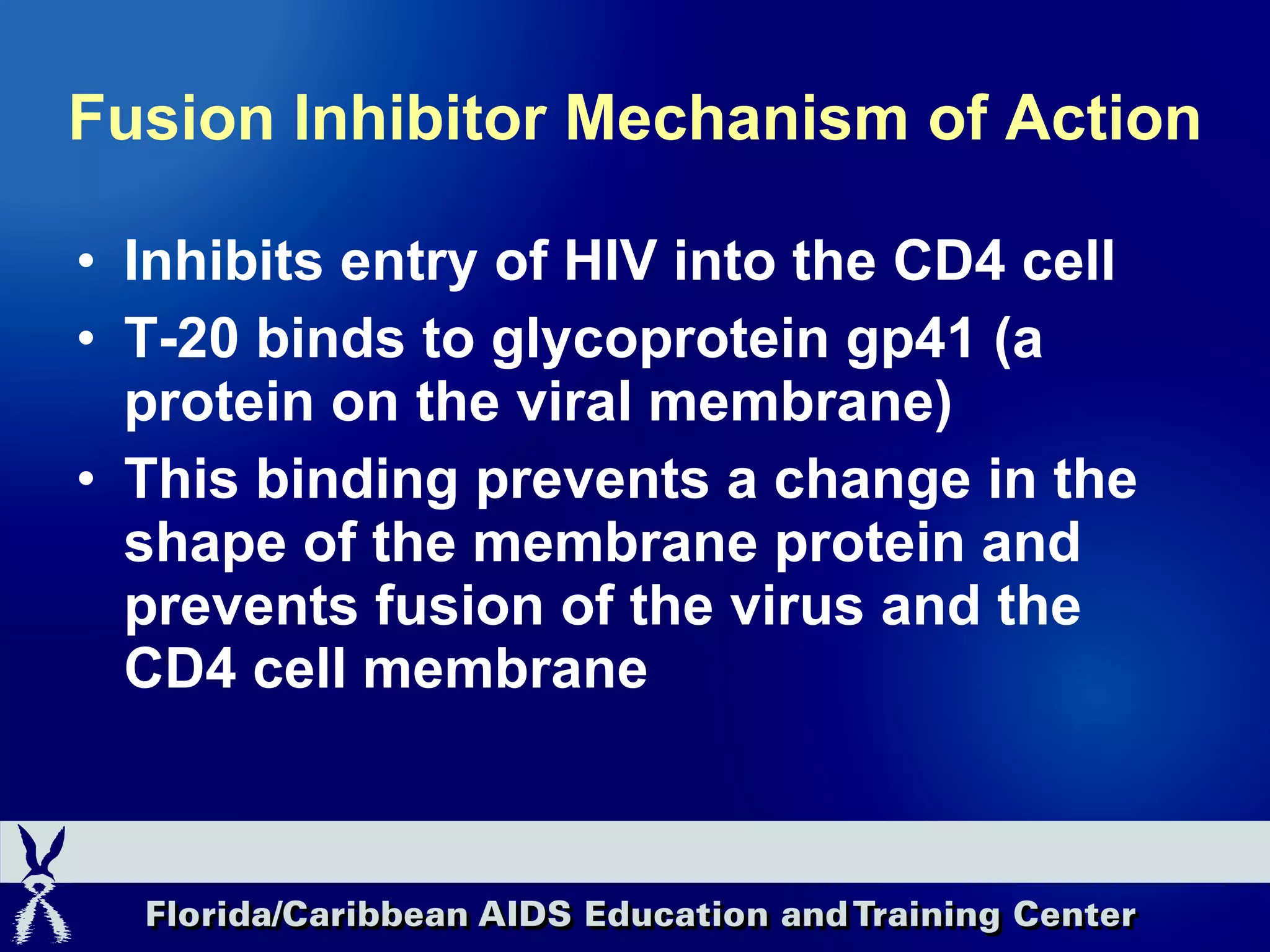 Fusion Inhibitor Mechanism of Action Inhibits entry of HIV into the CD4 cell T-20 binds to glycoprotein gp41 (a protein on the viral membrane) This binding prevents a change in the shape of the membrane protein and prevents fusion of the virus and the CD4 cell membrane 