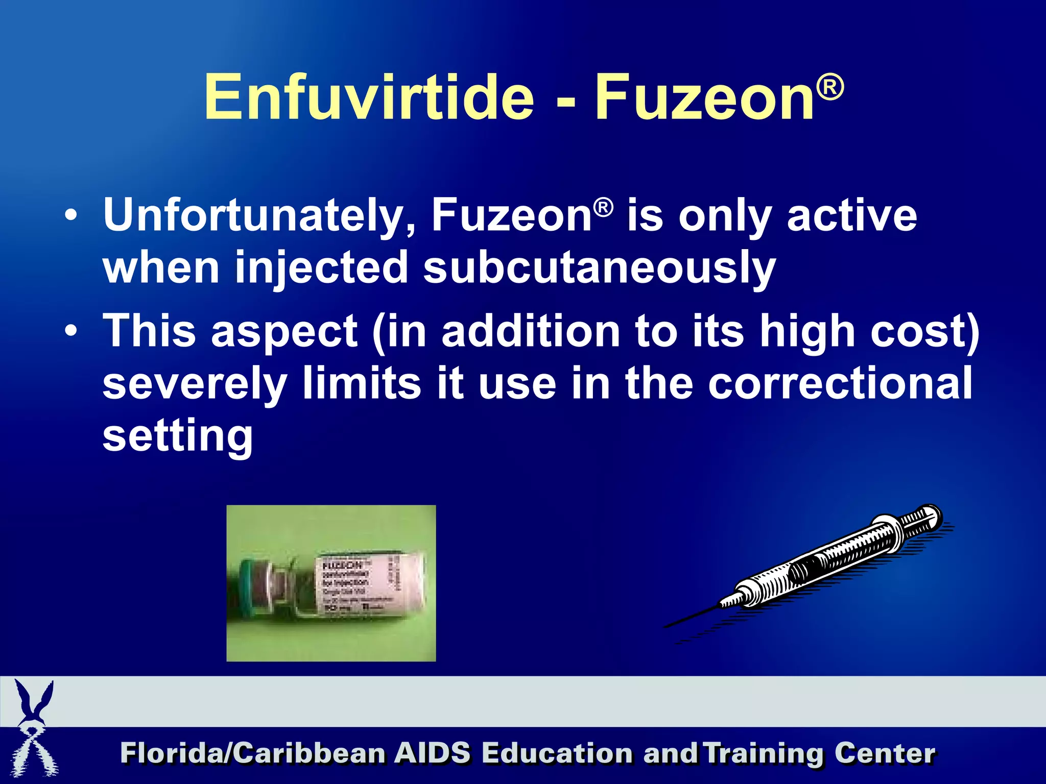Enfuvirtide - Fuzeon ® Unfortunately, Fuzeon ®  is only active when injected subcutaneously This aspect (in addition to its high cost) severely limits it use in the correctional setting 