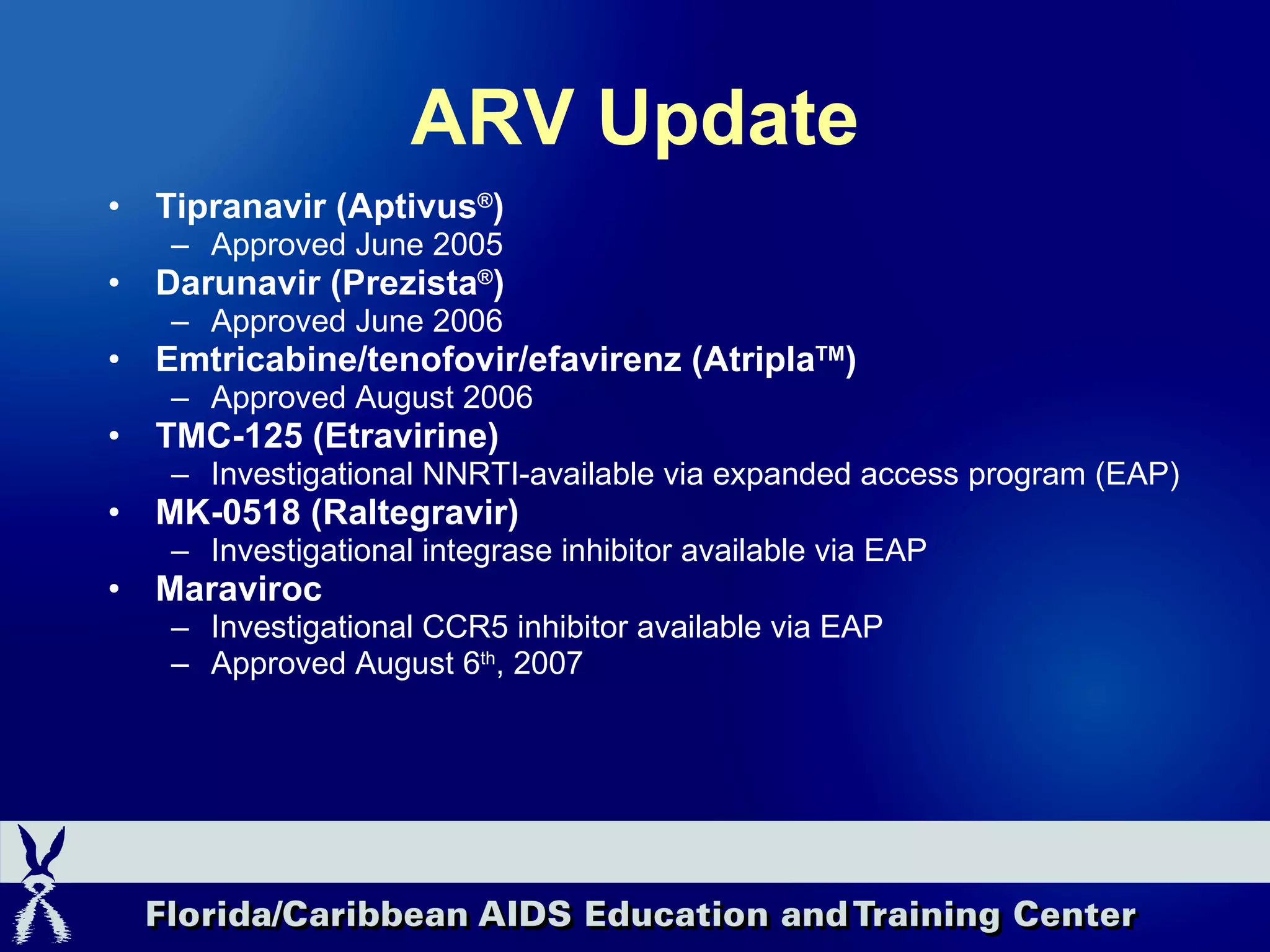 ARV Update Tipranavir (Aptivus ® ) Approved June 2005 Darunavir (Prezista ® ) Approved June 2006 Emtricabine/tenofovir/efavirenz (Atripla TM ) Approved August 2006 TMC-125 (Etravirine) Investigational NNRTI-available via expanded access program (EAP) MK-0518 (Raltegravir) Investigational integrase inhibitor available via EAP Maraviroc Investigational CCR5 inhibitor available via EAP Approved August 6 th , 2007 