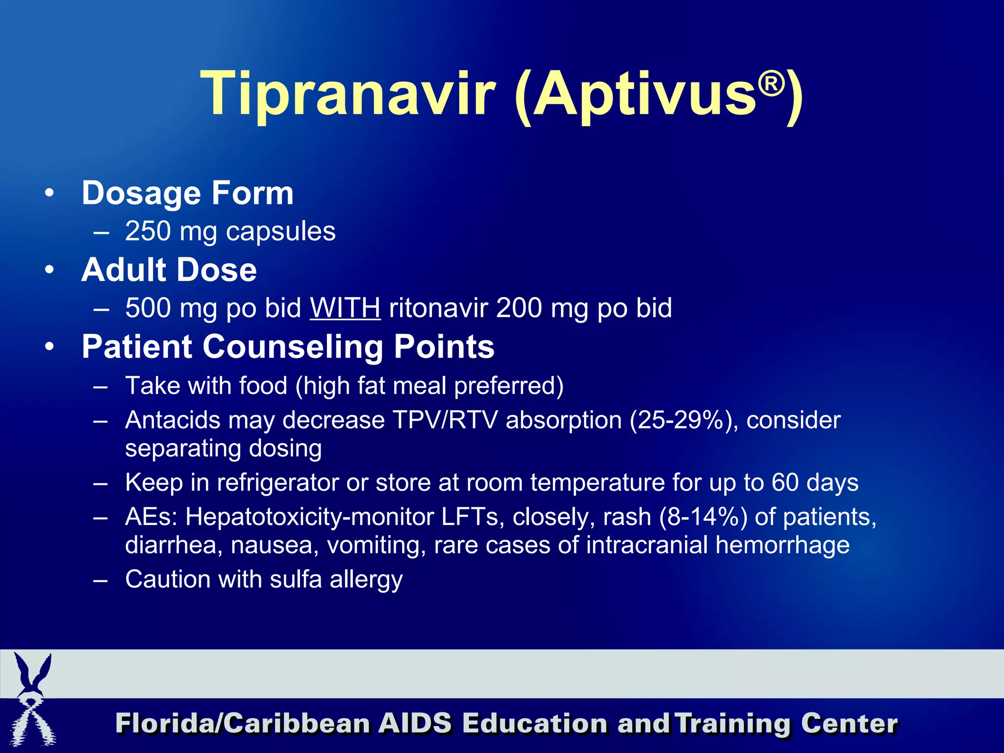 Tipranavir (Aptivus ® ) Dosage Form 250 mg capsules Adult Dose 500 mg po bid  WITH  ritonavir 200 mg po bid Patient Counseling Points Take with food (high fat meal preferred) Antacids may decrease TPV/RTV absorption (25-29%), consider separating dosing Keep in refrigerator or store at room temperature for up to 60 days AEs: Hepatotoxicity-monitor LFTs, closely, rash (8-14%) of patients, diarrhea, nausea, vomiting, rare cases of intracranial hemorrhage Caution with sulfa allergy 