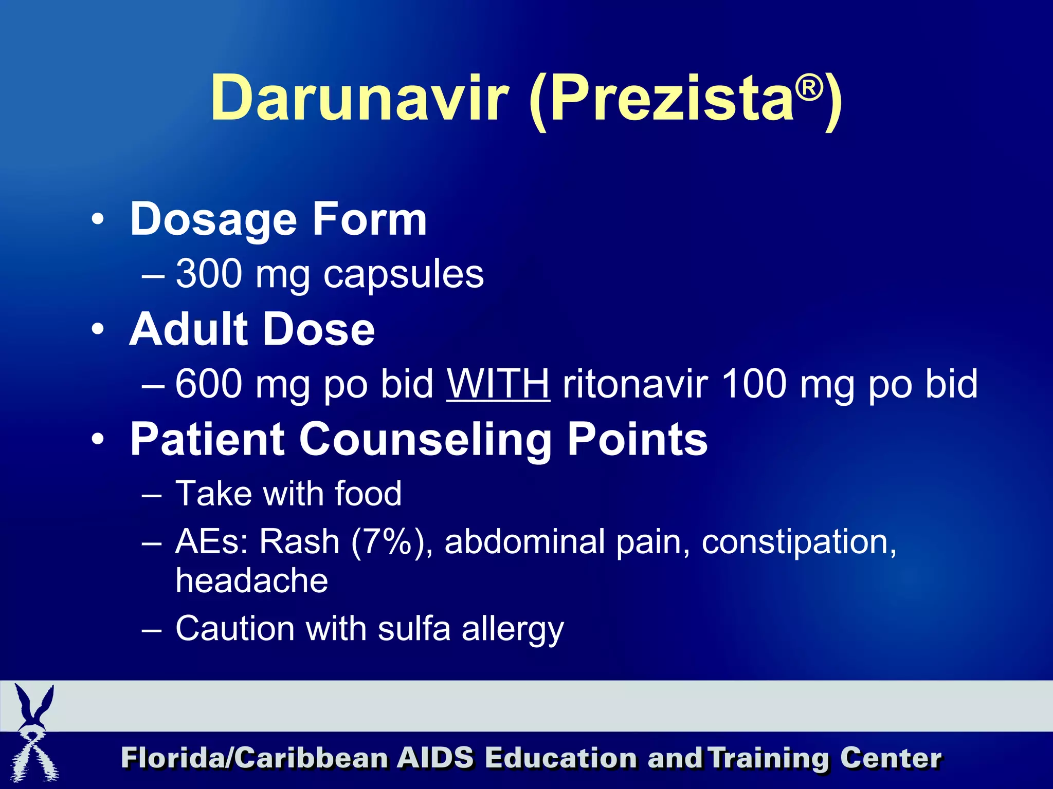 Darunavir (Prezista ® ) Dosage Form 300 mg capsules Adult Dose 600 mg po bid  WITH  ritonavir 100 mg po bid Patient Counseling Points Take with food  AEs: Rash (7%), abdominal pain, constipation, headache Caution with sulfa allergy 