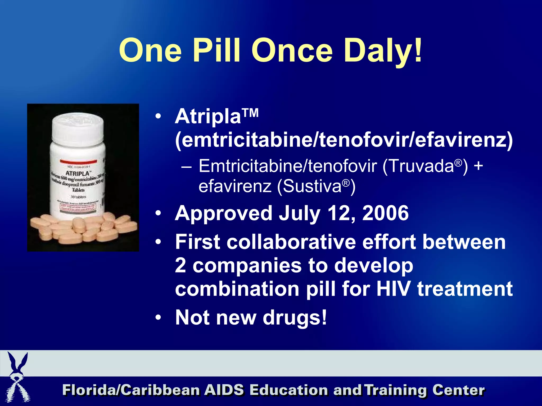 One Pill Once Daly! Atripla TM  (emtricitabine/tenofovir/efavirenz) Emtricitabine/tenofovir (Truvada ® ) + efavirenz (Sustiva ® ) Approved July 12, 2006 First collaborative effort between 2 companies to develop combination pill for HIV treatment Not new drugs! 