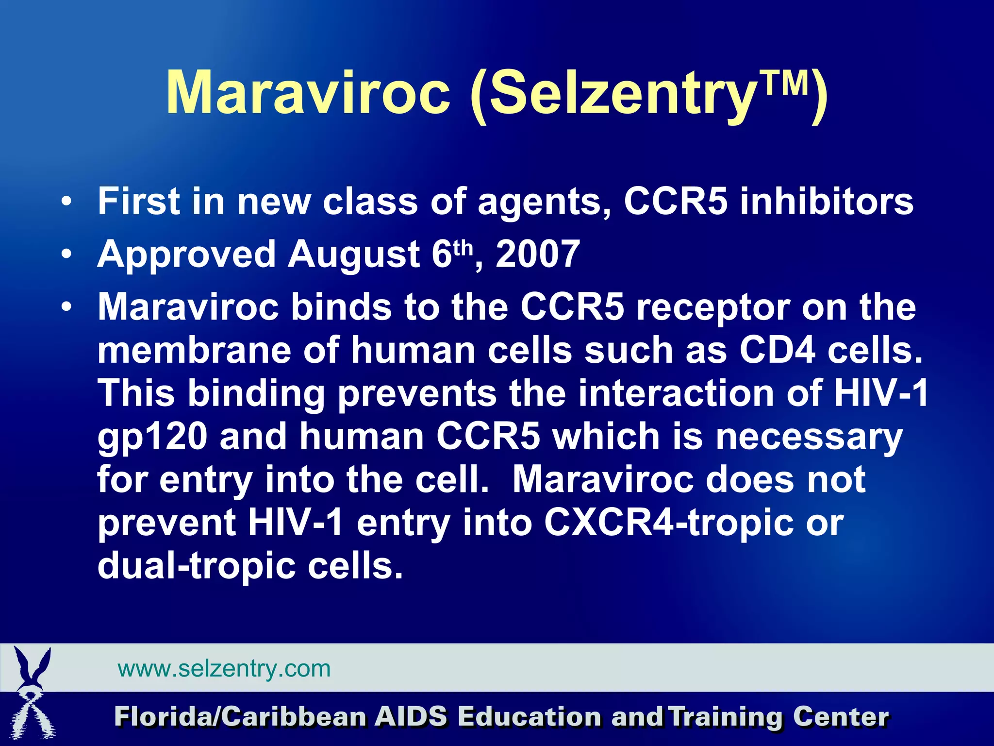 Maraviroc (Selzentry TM ) First in new class of agents, CCR5 inhibitors Approved August 6 th , 2007 Maraviroc binds to the CCR5 receptor on the membrane of human cells such as CD4 cells.  This binding prevents the interaction of HIV-1 gp120 and human CCR5 which is necessary for entry into the cell.  Maraviroc does not prevent HIV-1 entry into CXCR4-tropic or dual-tropic cells.  www.selzentry.com 