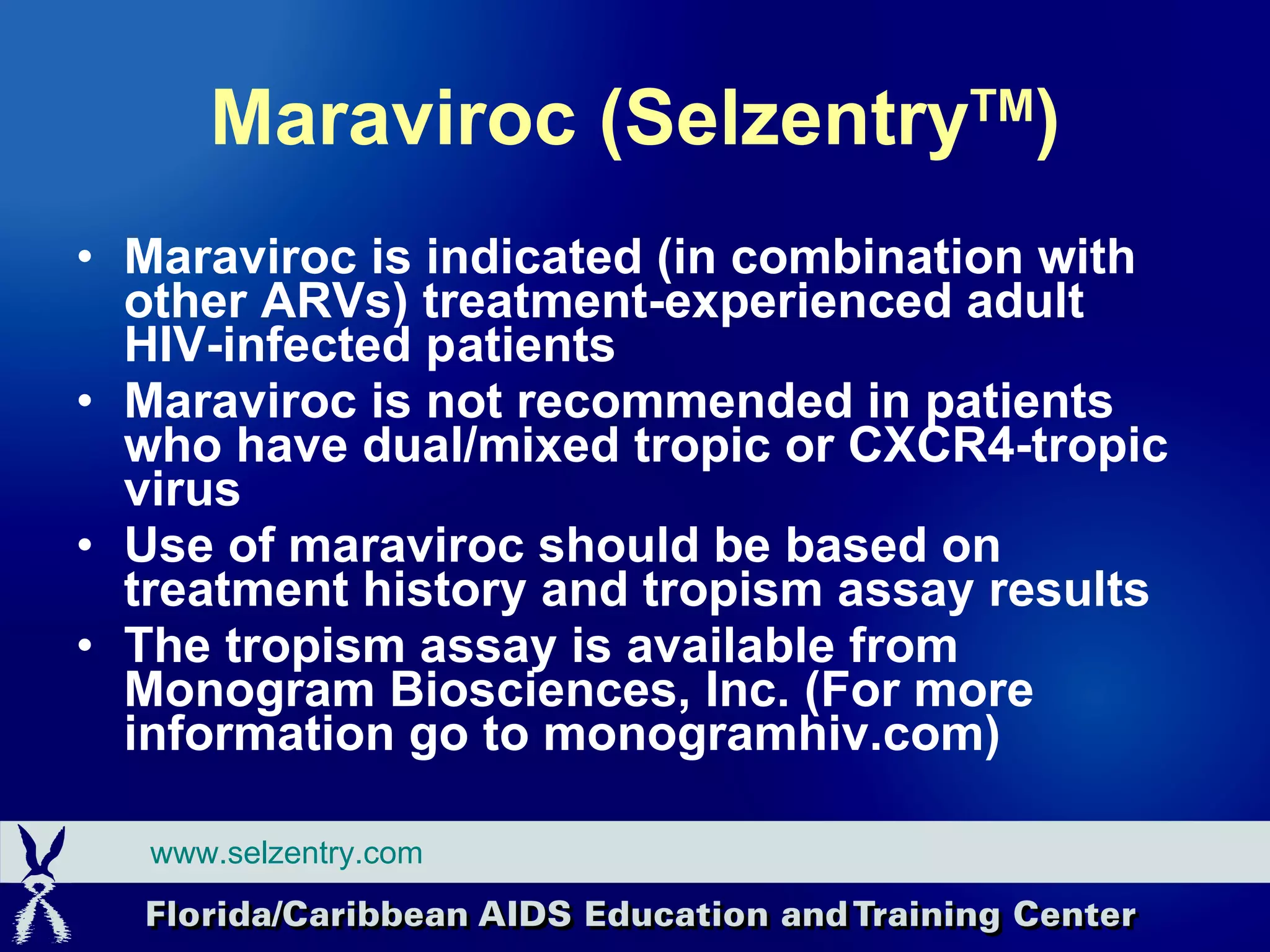 Maraviroc (Selzentry TM ) Maraviroc is indicated (in combination with other ARVs) treatment-experienced adult HIV-infected p atients Maraviroc is not recommended in patients who have dual/mixed tropic or CXCR4-tropic virus Use of maraviroc should be based on treatment history and tropism assay results The tropism assay is available from Monogram Biosciences, Inc. (For more information go to monogramhiv.com) www.selzentry.com 
