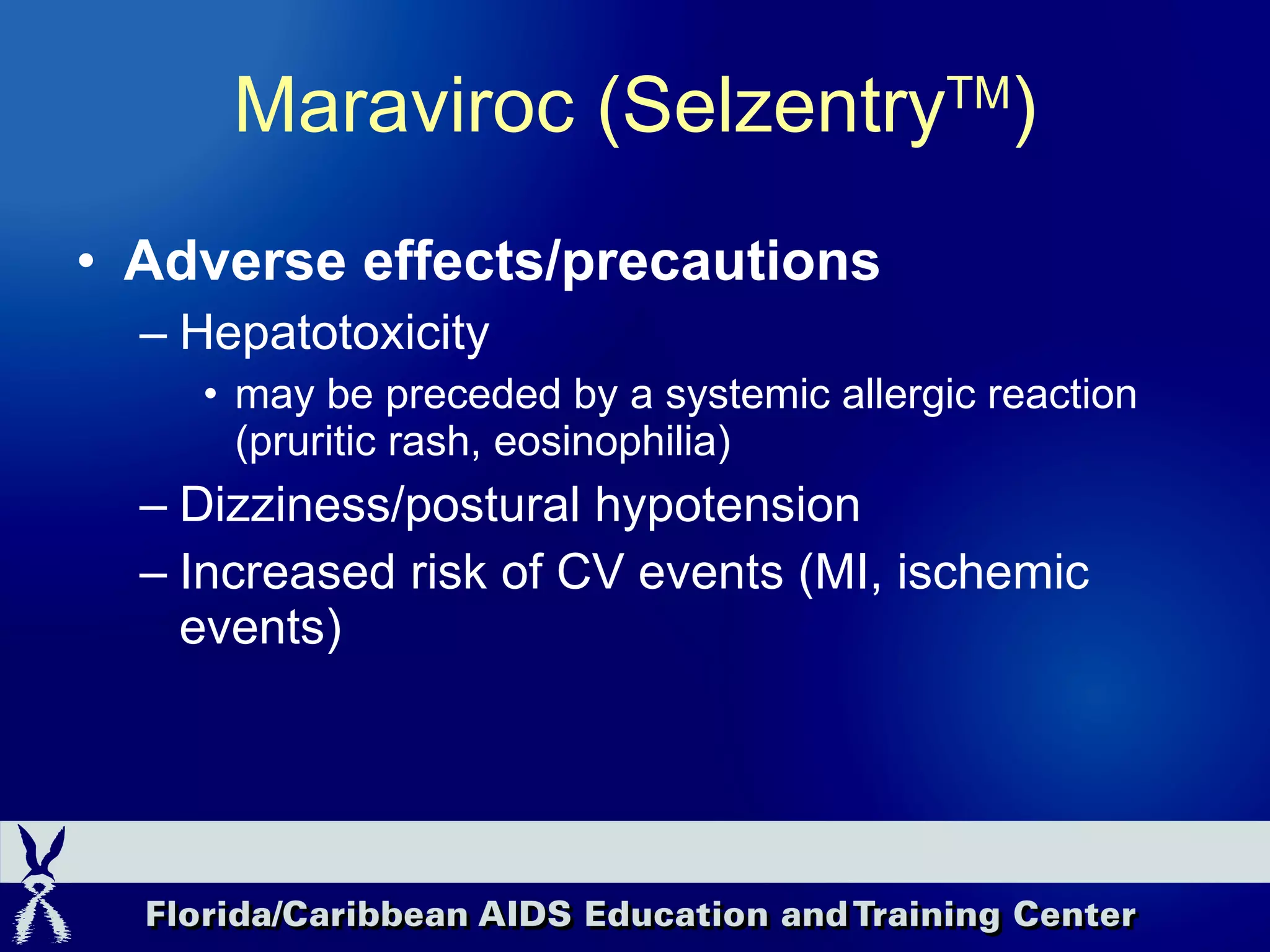 Adverse effects/precautions Hepatotoxicity  may be preceded by a systemic allergic reaction (pruritic rash, eosinophilia) Dizziness/postural hypotension Increased risk of CV events (MI, ischemic events) Maraviroc (Selzentry TM ) 