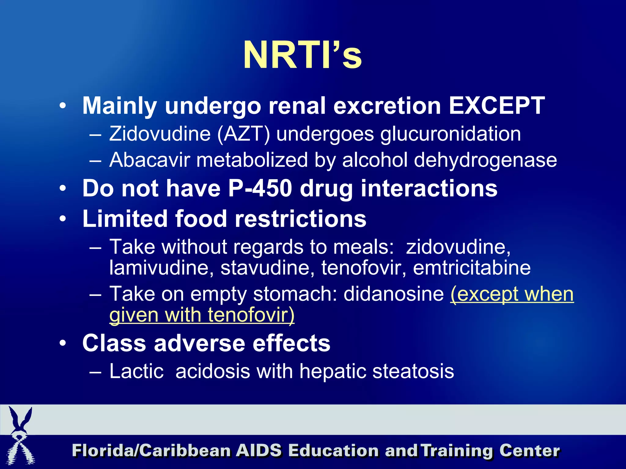 NRTI’s Mainly undergo renal excretion EXCEPT Zidovudine (AZT) undergoes glucuronidation Abacavir metabolized by alcohol dehydrogenase Do not have P-450 drug interactions Limited food restrictions Take without regards to meals:  zidovudine, lamivudine, stavudine, tenofovir, emtricitabine Take on empty stomach: didanosine  (except when given with tenofovir) Class adverse effects Lactic  acidosis with hepatic steatosis 