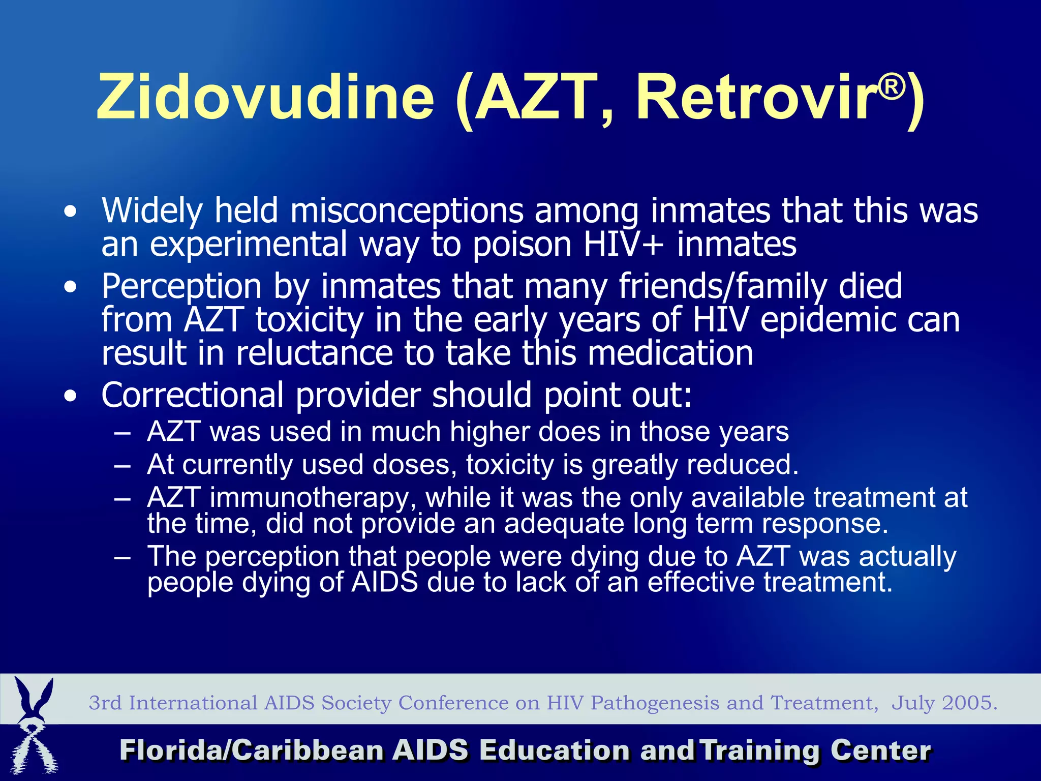 Zidovudine (AZT, Retrovir ® )   Widely held misconceptions among inmates that this was an experimental way to poison HIV+ inmates Perception by inmates that many friends/family died from AZT toxicity in the early years of HIV epidemic can result in reluctance to take this medication Correctional provider should point out: AZT was used in much higher does in those years At currently used doses, toxicity is greatly reduced. AZT immunotherapy, while it was the only available treatment at the time, did not provide an adequate long term response. The perception that people were dying due to AZT was actually people dying of AIDS due to lack of an effective treatment. 3rd International AIDS Society Conference on HIV Pathogenesis and Treatment,  July 2005. 
