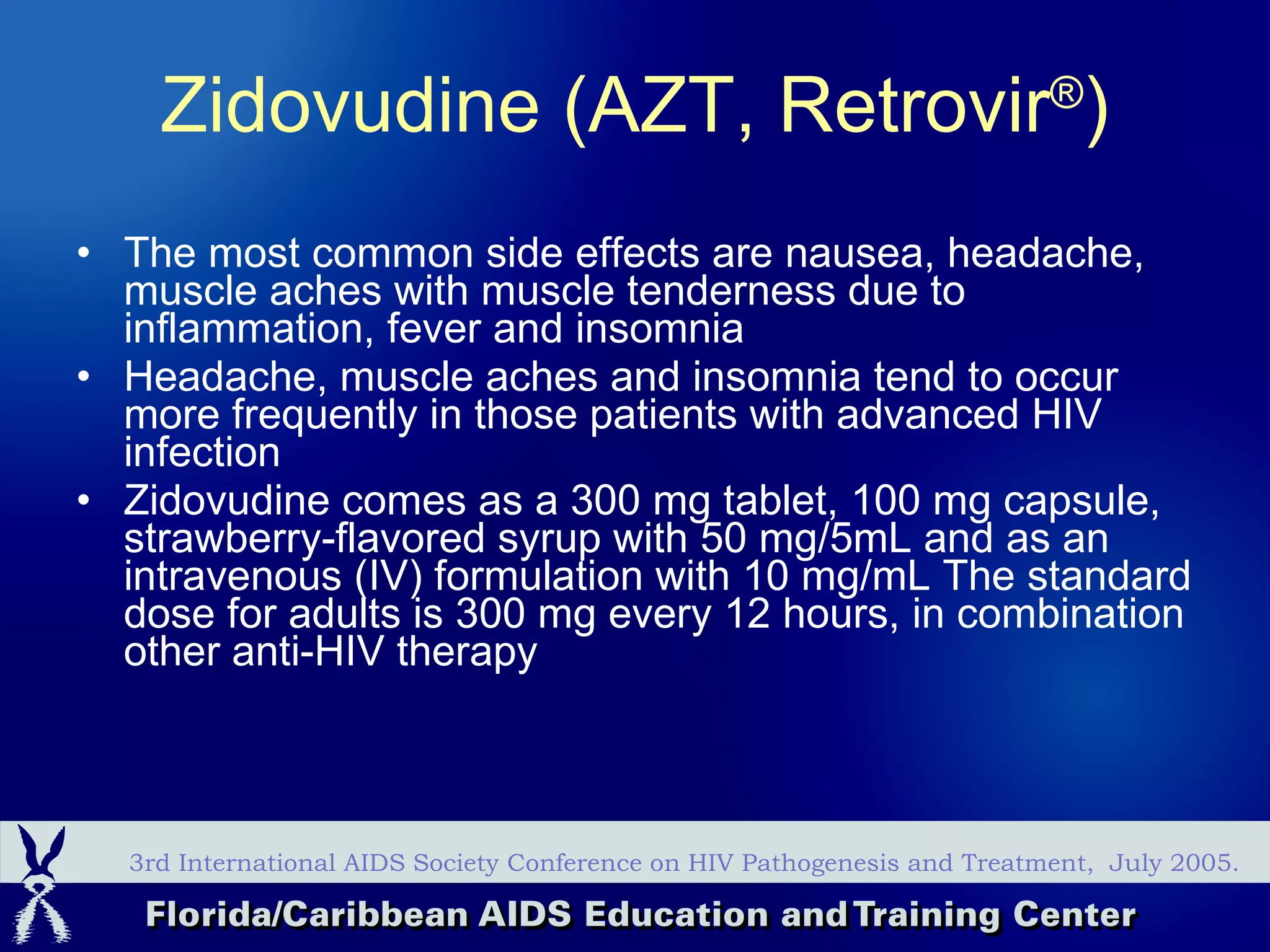 The most common side effects are nausea, headache, muscle aches with muscle tenderness due to inflammation, fever and insomnia  Headache, muscle aches and insomnia tend to occur more frequently in those patients with advanced HIV infection  Zidovudine comes as a 300 mg tablet, 100 mg capsule, strawberry-flavored syrup with 50 mg/5mL and as an intravenous (IV) formulation with 10 mg/mL The standard dose for adults is 300 mg every 12 hours, in combination other anti-HIV therapy 3rd International AIDS Society Conference on HIV Pathogenesis and Treatment,  July 2005. Zidovudine (AZT, Retrovir ® )   