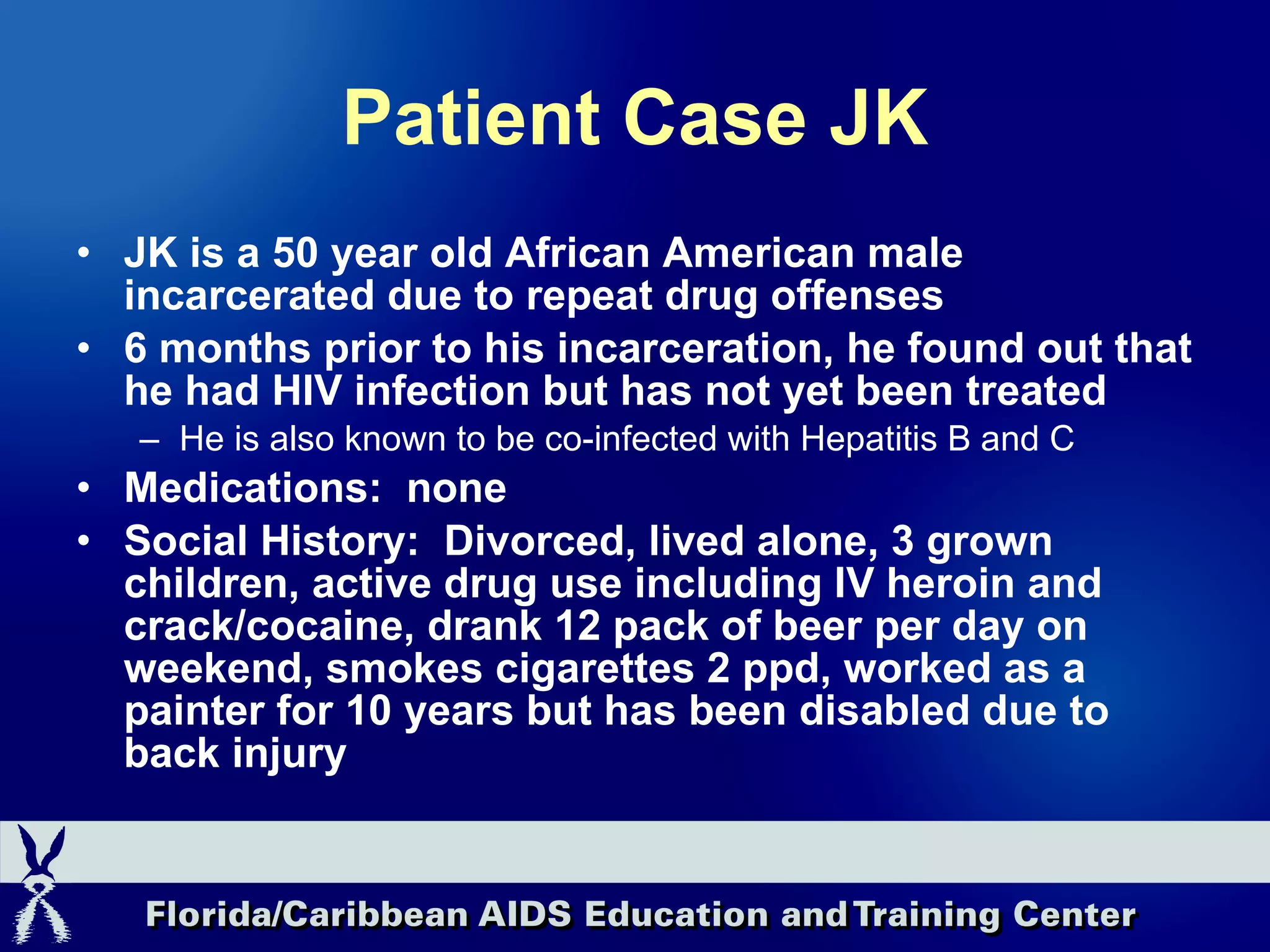 Patient Case JK JK is a 50 year old African American male incarcerated due to repeat drug offenses  6 months prior to his incarceration, he found out that he had HIV infection but has not yet been treated He is also known to be co-infected with Hepatitis B and C Medications:  none Social History:  Divorced, lived alone, 3 grown children, active drug use including IV heroin and crack/cocaine, drank 12 pack of beer per day on weekend, smokes cigarettes 2 ppd, worked as a painter for 10 years but has been disabled due to back injury 