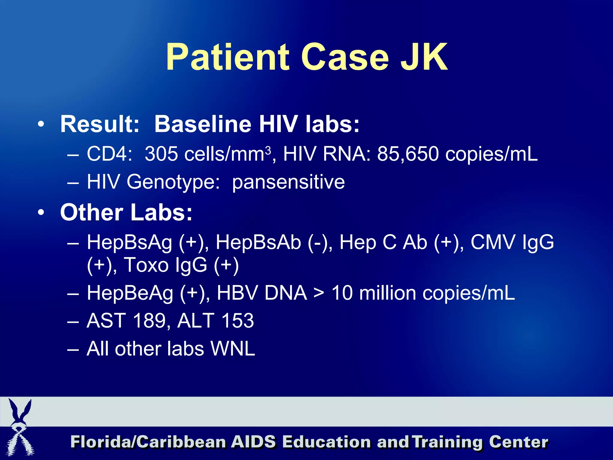 Patient Case JK Result:  Baseline HIV labs:  CD4:  305 cells/mm 3 , HIV RNA: 85,650 copies/mL HIV Genotype:  pansensitive Other Labs:  HepBsAg (+), HepBsAb (-), Hep C Ab (+), CMV IgG (+), Toxo IgG (+) HepBeAg (+), HBV DNA > 10 million copies/mL AST 189, ALT 153 All other labs WNL 