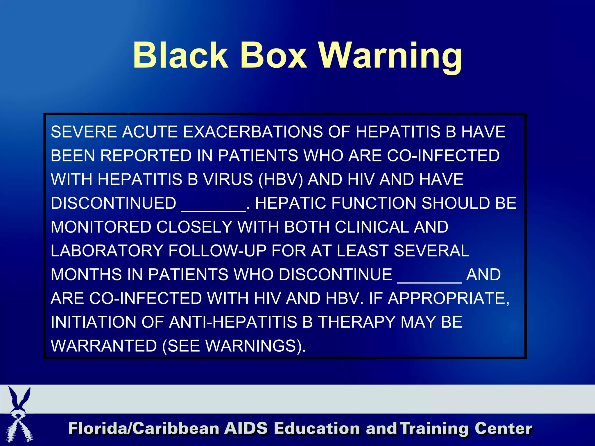 Black Box Warning SEVERE ACUTE EXACERBATIONS OF HEPATITIS B HAVE BEEN REPORTED IN PATIENTS WHO ARE CO-INFECTED WITH HEPATITIS B VIRUS (HBV) AND HIV AND HAVE DISCONTINUED _______. HEPATIC FUNCTION SHOULD BE MONITORED CLOSELY WITH BOTH CLINICAL AND LABORATORY FOLLOW-UP FOR AT LEAST SEVERAL MONTHS IN PATIENTS WHO DISCONTINUE _______ AND ARE CO-INFECTED WITH HIV AND HBV. IF APPROPRIATE, INITIATION OF ANTI-HEPATITIS B THERAPY MAY BE WARRANTED (SEE WARNINGS).   
