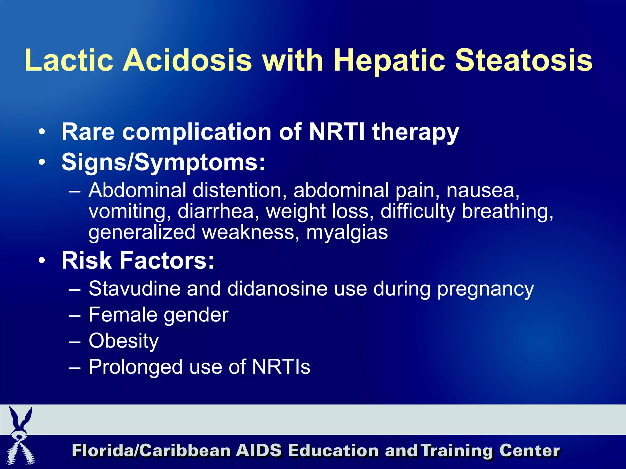 Lactic Acidosis with Hepatic Steatosis Rare complication of NRTI therapy Signs/Symptoms:  Abdominal distention, abdominal pain, nausea, vomiting, diarrhea, weight loss, difficulty breathing, generalized weakness, myalgias Risk Factors: Stavudine and didanosine use during pregnancy Female gender Obesity Prolonged use of NRTIs 