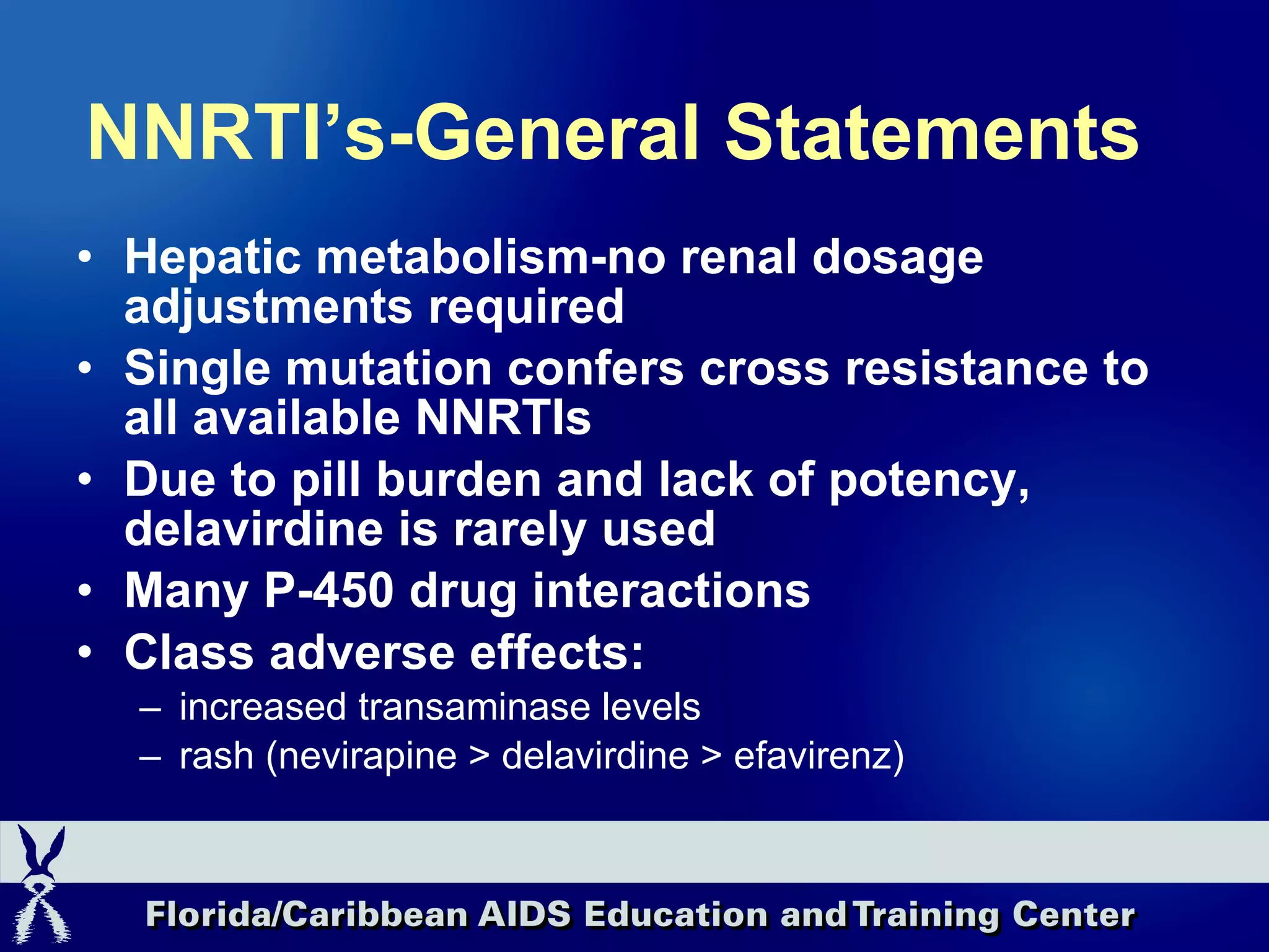 NNRTI’s-General Statements Hepatic metabolism-no renal dosage adjustments required Single mutation confers cross resistance to all available NNRTIs Due to pill burden and lack of potency, delavirdine is rarely used Many   P-450 drug interactions Class adverse effects: increased transaminase levels rash (nevirapine > delavirdine > efavirenz) 