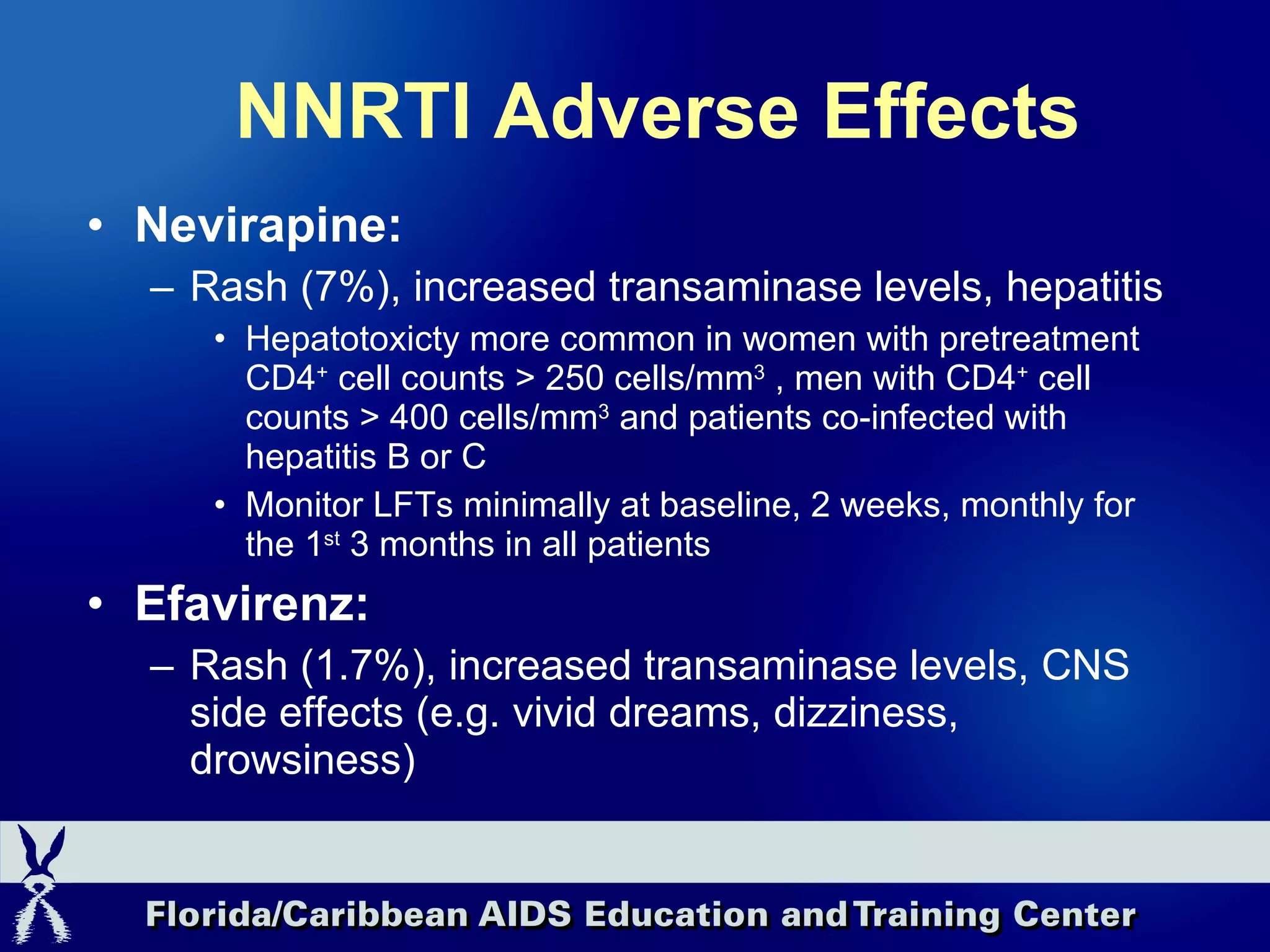 NNRTI Adverse Effects Nevirapine: Rash (7%), increased transaminase levels, hepatitis Hepatotoxicty more common in women with pretreatment CD4 +  cell counts > 250 cells/mm 3  , men with CD4 +  cell counts > 400 cells/mm 3  and patients co-infected with hepatitis B or C Monitor LFTs minimally at baseline, 2 weeks, monthly for the 1 st  3 months in all patients Efavirenz: Rash (1.7%), increased transaminase levels, CNS side effects (e.g. vivid dreams, dizziness, drowsiness) 