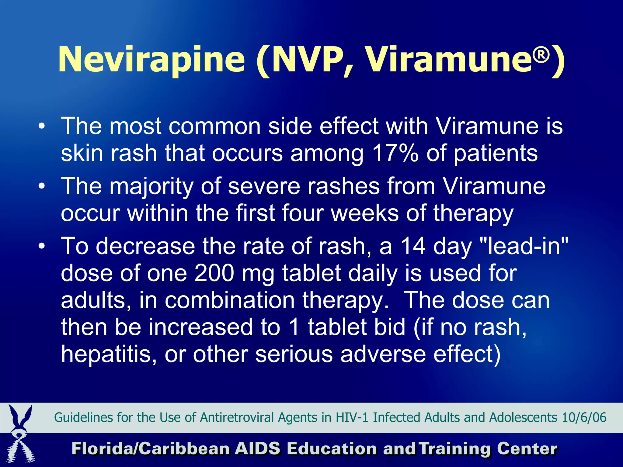 Nevirapine (NVP, Viramune ® ) The most common side effect with Viramune is skin rash that occurs among 17% of patients The majority of severe rashes from Viramune occur within the first four weeks of therapy  To decrease the rate of rash, a 14 day "lead-in" dose of one 200 mg tablet daily is used for adults, in combination therapy.  The dose can then be increased to 1 tablet bid (if no rash, hepatitis, or other serious adverse effect) Guidelines for the Use of Antiretroviral Agents in HIV-1 Infected Adults and Adolescents 10/6/06 