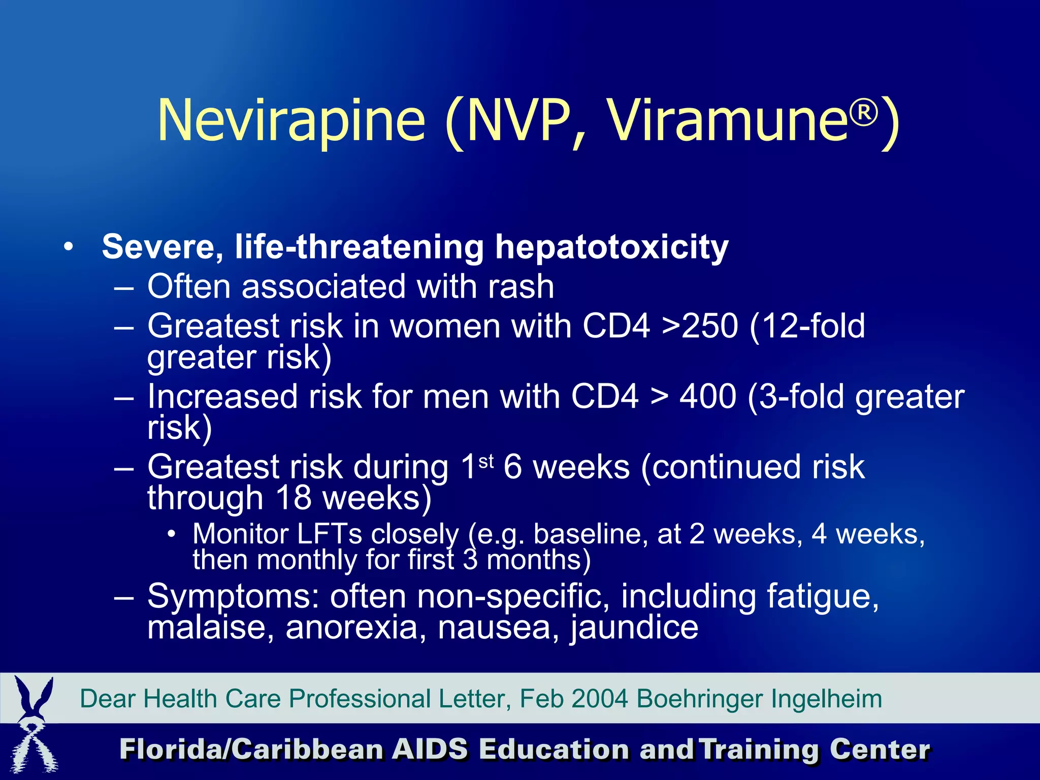 Severe, life-threatening hepatotoxicity Often associated with rash Greatest risk in women with CD4 >250 (12-fold greater risk) Increased risk for men with CD4 > 400 (3-fold greater risk) Greatest risk during 1 st  6 weeks (continued risk through 18 weeks) Monitor LFTs closely (e.g. baseline, at 2 weeks, 4 weeks, then monthly for first 3 months) Symptoms: often non-specific, including fatigue, malaise, anorexia, nausea, jaundice Dear Health Care Professional Letter, Feb 2004 Boehringer Ingelheim Nevirapine (NVP, Viramune ® ) 