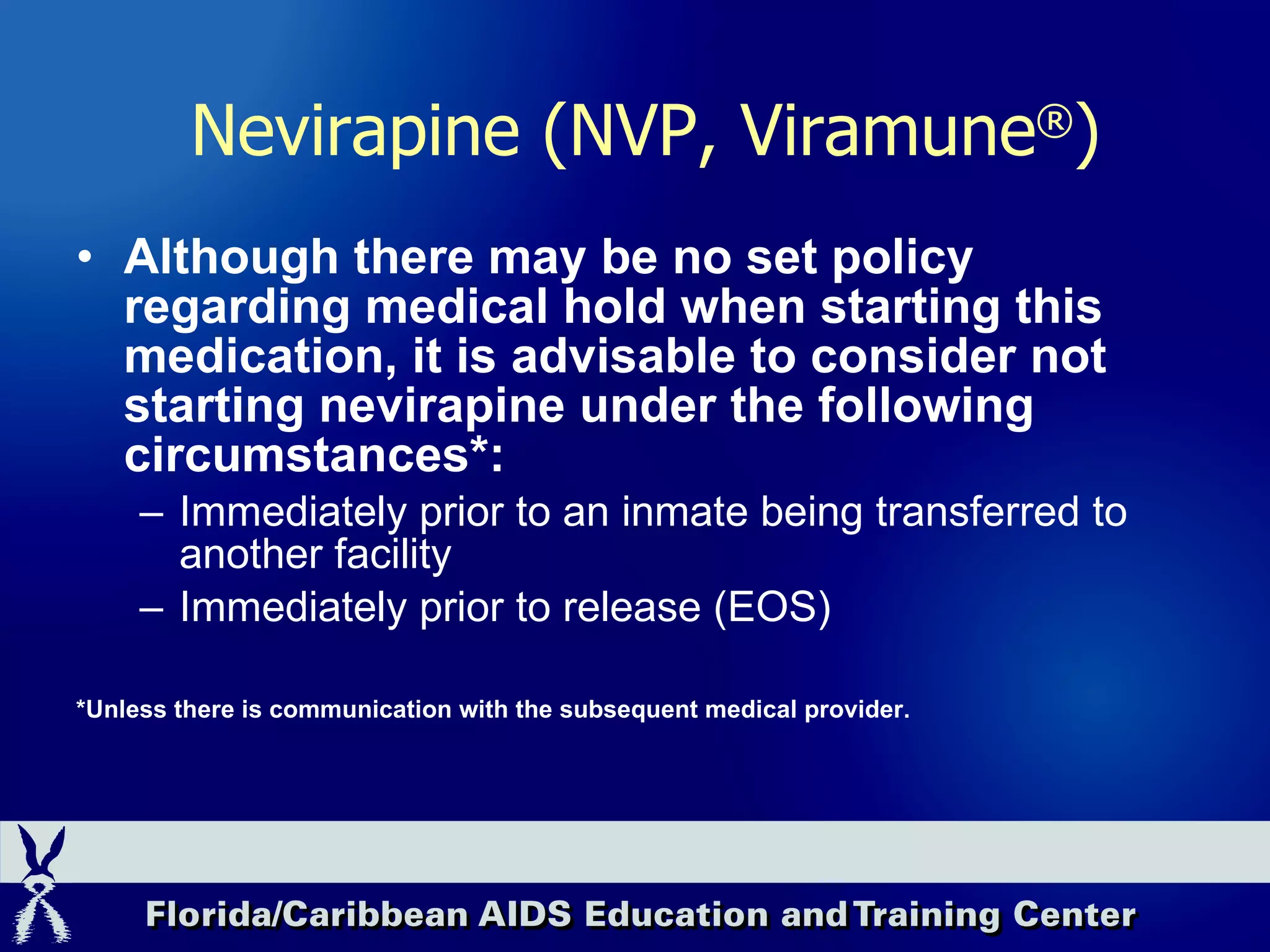 Although there may be no set policy regarding medical hold when starting this medication, it is advisable to consider not starting nevirapine under the following circumstances*: Immediately prior to an inmate being transferred to another facility Immediately prior to release (EOS) *Unless there is communication with the subsequent medical provider. Nevirapine (NVP, Viramune ® ) 