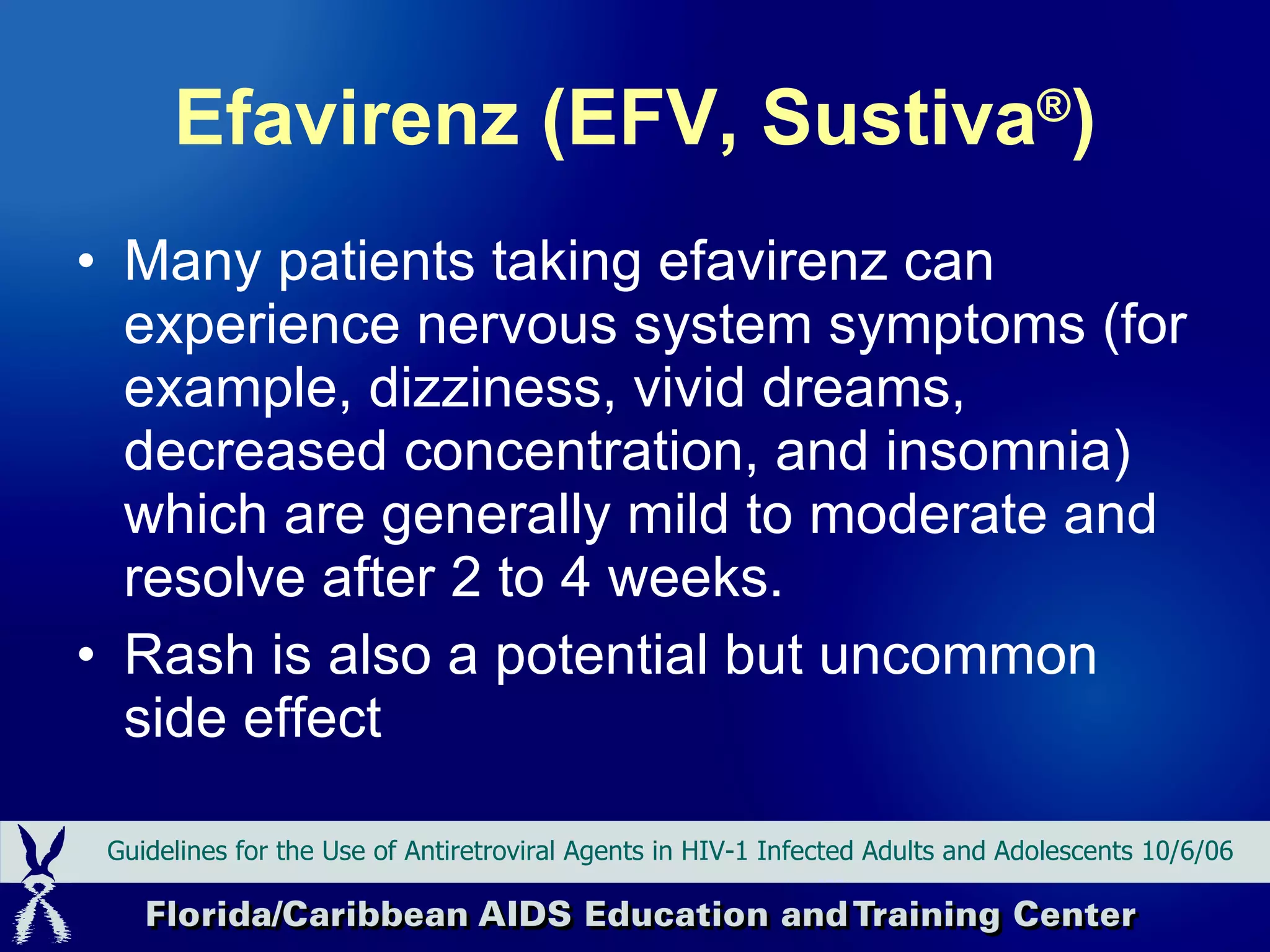 Efavirenz (EFV, Sustiva ® ) Many patients taking efavirenz can experience nervous system symptoms (for example, dizziness, vivid dreams, decreased concentration, and insomnia) which are generally mild to moderate and resolve after 2 to 4 weeks.  Rash is also a potential but uncommon side effect  Guidelines for the Use of Antiretroviral Agents in HIV-1 Infected Adults and Adolescents 10/6/06 