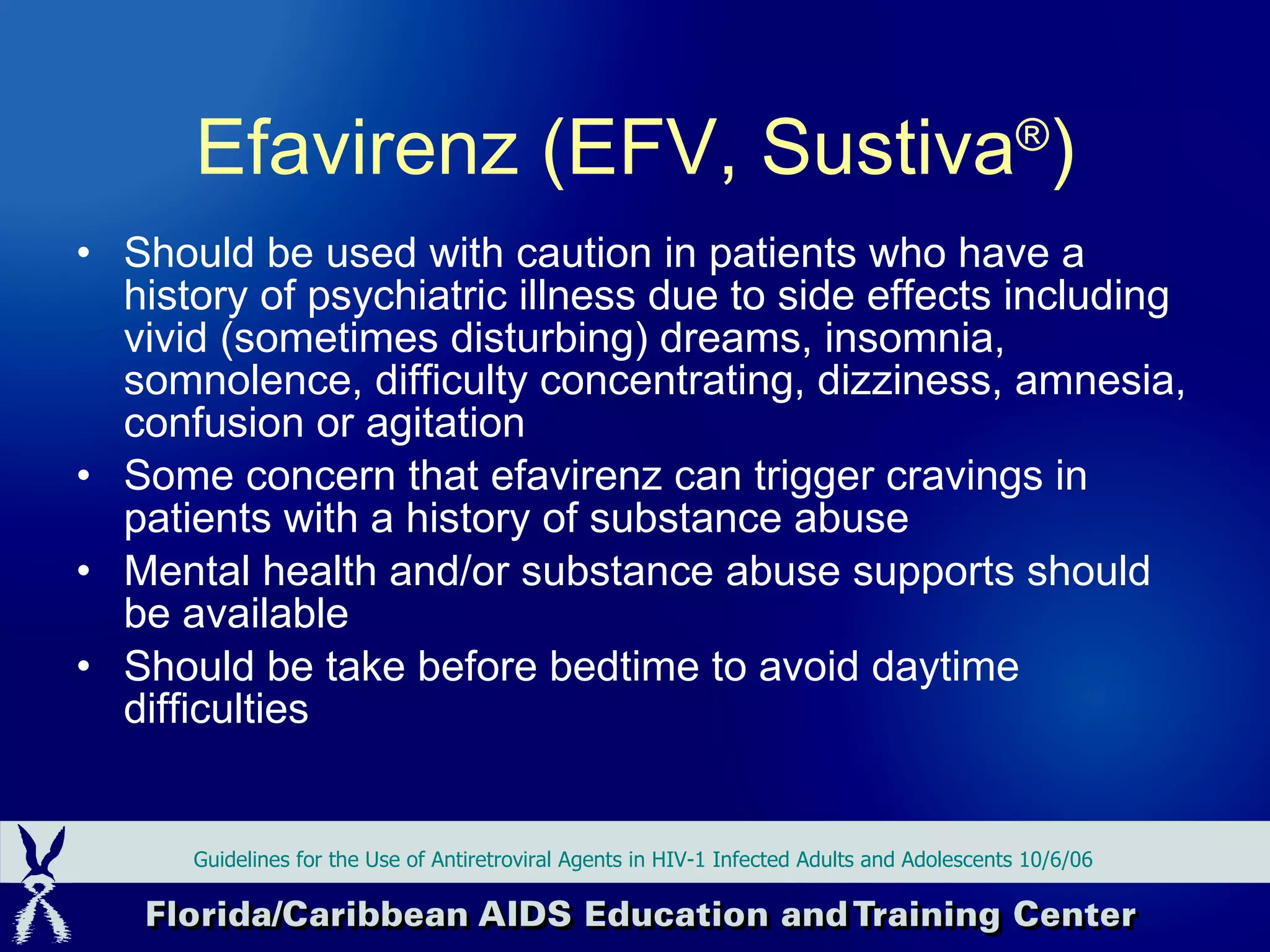 Should be used with caution in patients who have a history of psychiatric illness due to side effects including vivid (sometimes disturbing) dreams, insomnia, somnolence, difficulty concentrating, dizziness, amnesia, confusion or agitation Some concern that efavirenz can trigger cravings in patients with a history of substance abuse Mental health and/or substance abuse supports should be available Should be take before bedtime to avoid daytime difficulties Guidelines for the Use of Antiretroviral Agents in HIV-1 Infected Adults and Adolescents 10/6/06 Efavirenz (EFV, Sustiva ® ) 