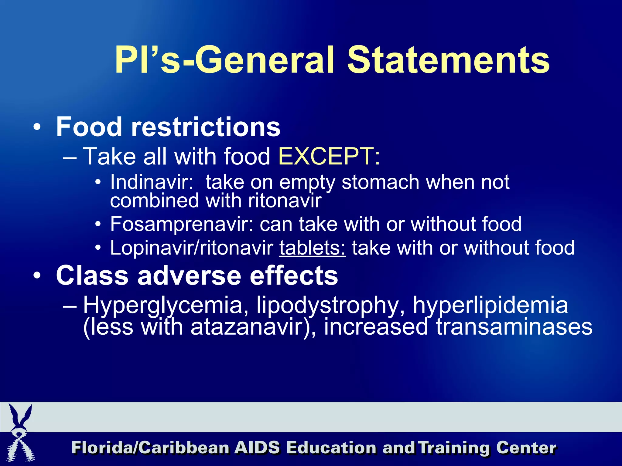 PI’s-General Statements Food restrictions Take all with food  EXCEPT:  Indinavir:  take on empty stomach when not combined with ritonavir Fosamprenavir: can take with or without food Lopinavir/ritonavir  tablets:  take with or without food Class adverse effects Hyperglycemia, lipodystrophy, hyperlipidemia (less with atazanavir), increased transaminases 