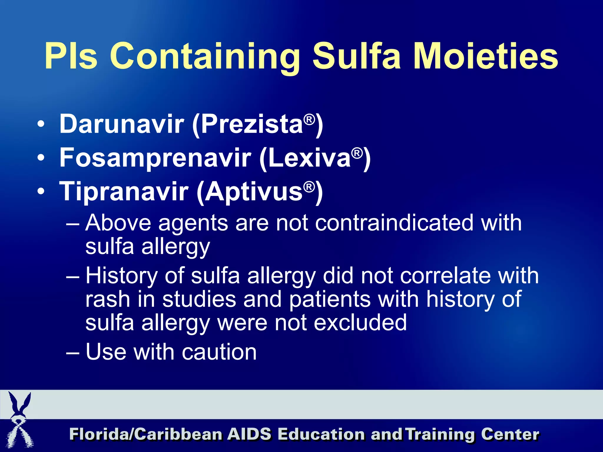 PIs Containing Sulfa Moieties Darunavir (Prezista ® ) Fosamprenavir (Lexiva ® ) Tipranavir (Aptivus ® ) Above agents are not contraindicated with sulfa allergy History of sulfa allergy did not correlate with rash in studies and patients with history of sulfa allergy were not excluded Use with caution 