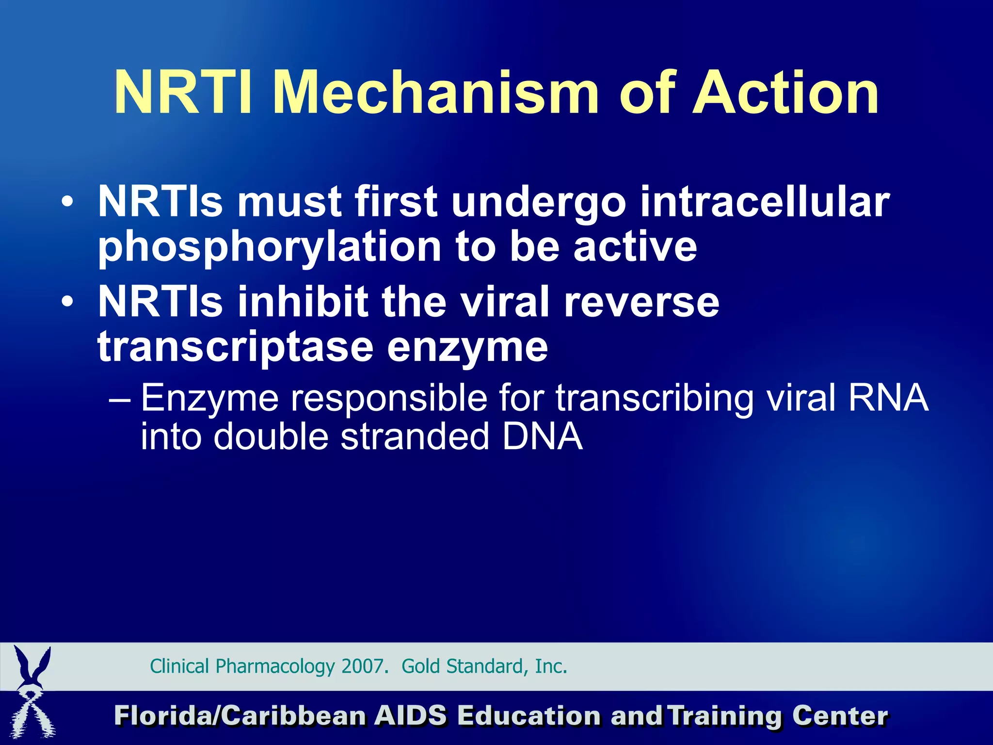 NRTI Mechanism of Action NRTIs must first undergo intracellular phosphorylation to be active NRTIs inhibit the viral reverse transcriptase enzyme Enzyme responsible for transcribing viral RNA into double stranded DNA Clinical Pharmacology 2007.  Gold Standard, Inc.  