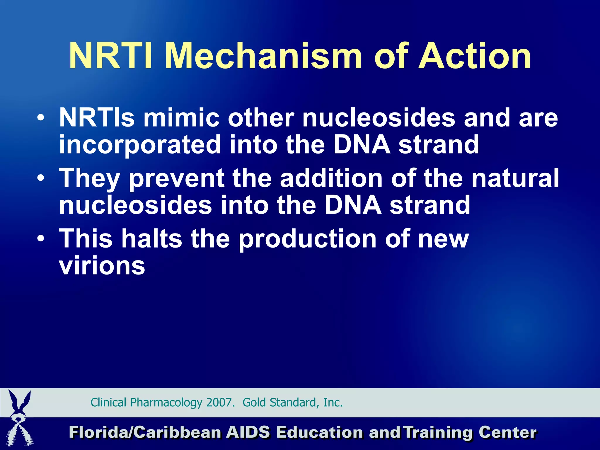 NRTI Mechanism of Action NRTIs mimic other nucleosides and are incorporated into the DNA strand They prevent the addition of the natural nucleosides into the DNA strand This halts the production of new virions Clinical Pharmacology 2007.  Gold Standard, Inc.  