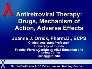 Antiretroviral Therapy: Drugs, Mechanism of Action, Adverse Effects Joanne J. Orrick, Pharm.D., BCPS Clinical Assistant Professor  University of Florida Faculty, Florida/Caribbean AIDS Education and Training Center [email_address] 