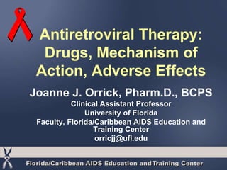 Antiretroviral Therapy: 
Drugs, Mechanism of 
Action, Adverse Effects 
Joanne J. Orrick, Pharm.D., BCPS 
Clinical Assistant Professor 
University of Florida 
Faculty, Florida/Caribbean AIDS Education and 
Training Center 
orricjj@ufl.edu 
 