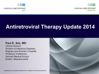 Paul E. Sax, MD
Clinical Director
Division of Infectious Diseases
Brigham and Women’s Hospital
Professor of Medicine
Harvard Medical School
Boston, Massachusetts
Antiretroviral Therapy Update 2014
Supported by educational grants from multiple commercial supporters.
 