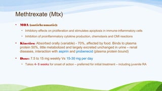 Methtrexate (Mtx)
• MOA (antirheumatic):
• Inhibitory effects on proliferation and stimulates apoptosis in immune-inflammatory cells
• Inhibition of proinflammatory cytokine production, chemotaxis and CMI reactions
• Kinetics: Absorbed orally (variable) - 70%, affected by food. Binds to plasma
protein 50%, little metabolized and largely excreted unchanged in urine – renal
diseases, interaction with aspirin and probenecid (plasma protein bound)
• Dose: 7.5 to 15 mg weekly Vs 15-30 mg per day
• Takes 4- 6 weeks for onset of action – preferred for initial treatment – including juvenile RA
 