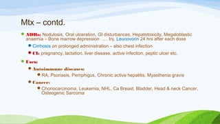 Mtx – contd.
ADRs: Nodulosis, Oral ulceration, GI disturbances, Hepatotoxicity, Megaloblastic
anaemia – Bone marrow depression …. Inj. Leucovorin 24 hrs after each dose
Cirrhosis on prolonged administration – also chest infection
CI: pregnancy, lactation, liver disease, active infection, peptic ulcer etc.
Uses:
Autoimmune diseases:
RA, Psoriasis, Pemphigus, Chronic active hepatitis, Myasthenia gravis
Cancer:
Choriocarcinoma, Leukemia, NHL, Ca Breast, Bladder, Head & neck Cancer,
Osteogenic Sarcoma
 