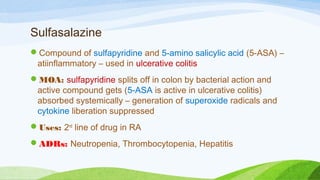 Sulfasalazine
Compound of sulfapyridine and 5-amino salicylic acid (5-ASA) –
atiinflammatory – used in ulcerative colitis
MOA: sulfapyridine splits off in colon by bacterial action and
active compound gets (5-ASA is active in ulcerative colitis)
absorbed systemically – generation of superoxide radicals and
cytokine liberation suppressed
Uses: 2nd
line of drug in RA
ADRs: Neutropenia, Thrombocytopenia, Hepatitis
 