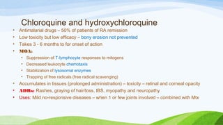 Chloroquine and hydroxychloroquine
• Antimalarial drugs – 50% of patients of RA remission
• Low toxicity but low efficacy – bony erosion not prevented
• Takes 3 - 6 months to for onset of action
• MOA:
• Suppression of T-lymphocyte responses to mitogens
• Decreased leukocyte chemotaxis
• Stabilization of lysosomal enzymes
• Trapping of free radicals (free radical scavenging)
• Accumulates in tissues (prolonged administration) – toxicity – retinal and corneal opacity
• ADRs: Rashes, graying of hair/loss, IBS, myopathy and neuropathy
• Uses: Mild no-responsive diseases – when 1 or few joints involved – combined with Mtx
 