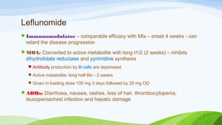 Leflunomide
Immunomodulator – comparable efficacy with Mtx – onset 4 weeks - can
retard the disease progression
MOA: Converted to active metabolite with long t1/2 (2 weeks) – inhibits
dihydrofolate reductase and pyrimidine synthesis
Antibody production by B-cells are depressed
Active metabolite- long half life – 2 weeks
Given in loading dose 100 mg 3 days followed by 20 mg OD
ADRs: Diarrhoea, nausea, rashes, loss of hair, thrombocytopenia,
leucopeniachest infection and hepatic damage
 