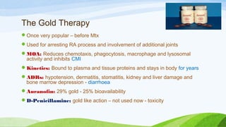 The Gold Therapy
Once very popular – before Mtx
Used for arresting RA process and involvement of additional joints
MOA: Reduces chemotaxis, phagocytosis, macrophage and lysosomal
activity and inhibits CMI
Kinetics: Bound to plasma and tissue proteins and stays in body for years
ADRs: hypotension, dermatitis, stomatitis, kidney and liver damage and
bone marrow depression - diarrhoea
Auranofin: 29% gold - 25% bioavailability
D-Penicillamine: gold like action – not used now - toxicity
 