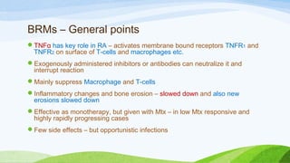 BRMs – General points
TNFα has key role in RA – activates membrane bound receptors TNFR1 and
TNFR2 on surface of T-cells and macrophages etc.
Exogenously administered inhibitors or antibodies can neutralize it and
interrupt reaction
Mainly suppress Macrophage and T-cells
Inflammatory changes and bone erosion – slowed down and also new
erosions slowed down
Effective as monotherapy, but given with Mtx – in low Mtx responsive and
highly rapidly progressing cases
Few side effects – but opportunistic infections
 