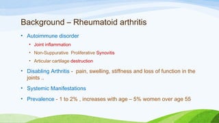 Background – Rheumatoid arthritis
• Autoimmune disorder
• Joint inflammation
• Non-Suppurative Proliferative Synovitis
• Articular cartilage destruction
• Disabling Arthritis -  pain, swelling, stiffness and loss of function in the
joints ..
• Systemic Manifestations
• Prevalence - 1 to 2% , increases with age – 5% women over age 55
 