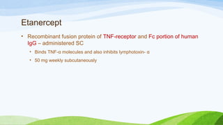 Etanercept
• Recombinant fusion protein of TNF-receptor and Fc portion of human
IgG – administered SC
• Binds TNF-α molecules and also inhibits lymphotoxin- α
• 50 mg weekly subcutaneously
 