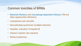 Common toxicities of BRMs
• Bacterial infections and macrophage-dependent infection (TB and
other opportunistic infections)
• Leukopenias and vasculitis
• Demyelinating syndromes (multiple sclerosis)
• Hepatitis, activation of hepatitis B
• Infusion/ injection site reactions
• Rarely lymphomas
 