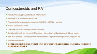 Corticosteroids and RA
 Potent immunosuppressant and anti-inflammatory
 Any stage – 1st line as well as 2nd line
 Potent antiinflammatory action required – DMARD + NSAIDs + steroids
 Prompt symptomatic relief
 Low dose (5-10 mg prednisolone or equivalent)
 Symptomatic relief - do not arrest RA process – slows down joint destruction and bony erosion
 High dose steroids – severe systemic manifestations – organ threatening disease, vasculitis etc.
 Intra-articular steroids
REMEMBER!!! LONG TERM USE OF CORTICOSTEROIDS CARRIES SERIOUS
DISADVANTAGES
 