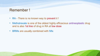 Remember !
• RA - There is no known way to prevent it !
• Methotrexate is one of the oldest highly efficacious antineoplastic drug
and is also 1st line of drug in RA at low dose
• BRMs are usually combined with Mtx
 