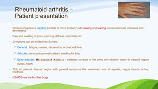 Rheumatoid arthritis –
Patient presentation
• Chronic progressive crippling (unable to move properly) with waxing and waning course (alternate increases and
decreases)
• Pain and swelling of joints, morning stiffness, immobility etc.
• Symptoms can be divided into 3 types:
 General:  fatigue, malaise, depression, occasional fever
 Articular: persistent symmetrical joint swelling for long
 Extra articular: Rheumatoid Nodules - extensor surfaces of the arms and elbows - rarely in visceral organs
(lungs, heart)
• 70% of patients disease begins with general symptoms like weakness, loss of appetite, vague muscle aches,
tiredness
• NSAIDS are the first line drugs
 