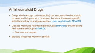 Antirheumatoid Drugs
• Drugs which (except corticosteroids) can suppress the rheumatoid
process and bring about a remission, but do not have nonspecific
antiinflammatory or analgesic action - Used in addition to NSAIDS
• Disease Modifying Antirheumatoid Drugs (DMARDs) or Slow acting
Antirheumatoid Drugs (SAARDs)
– Slow onset and relapses
• Biologic Response Modifiers (BRMs)
 